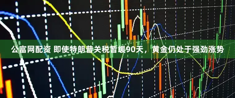 公富网配资 即使特朗普关税暂缓90天，黄金仍处于强劲涨势