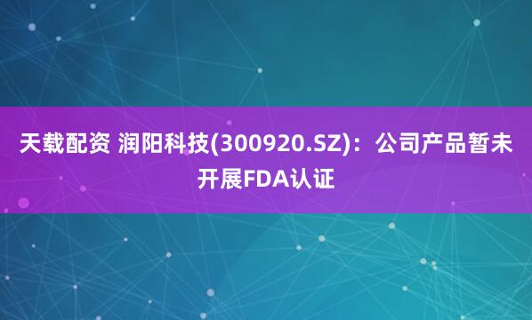 天载配资 润阳科技(300920.SZ)：公司产品暂未开展FDA认证