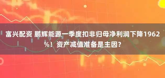 富兴配资 鹏辉能源一季度扣非归母净利润下降1962%！资产减值准备是主因？