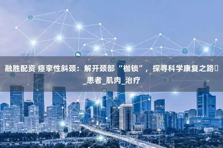 融胜配资 痉挛性斜颈：解开颈部 “枷锁”，探寻科学康复之路​_患者_肌肉_治疗