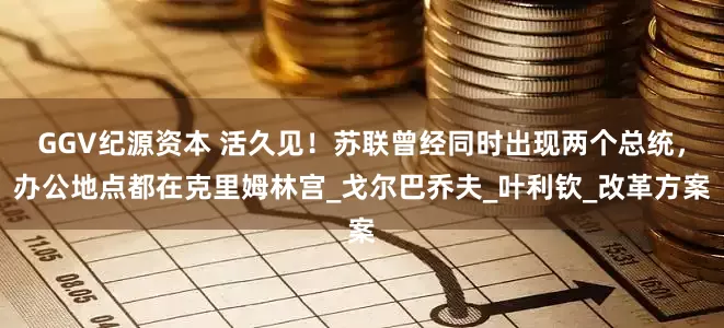 GGV纪源资本 活久见！苏联曾经同时出现两个总统，办公地点都在克里姆林宫_戈尔巴乔夫_叶利钦_改革方案