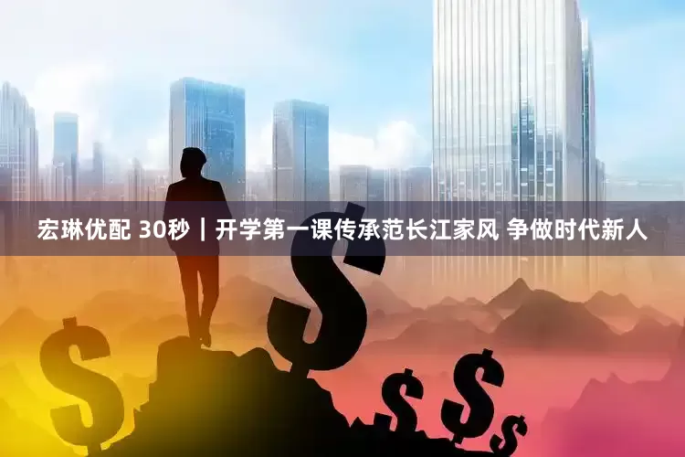 宏琳优配 30秒｜开学第一课传承范长江家风 争做时代新人
