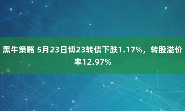 黑牛策略 5月23日博23转债下跌1.17%，转股溢价率12.97%