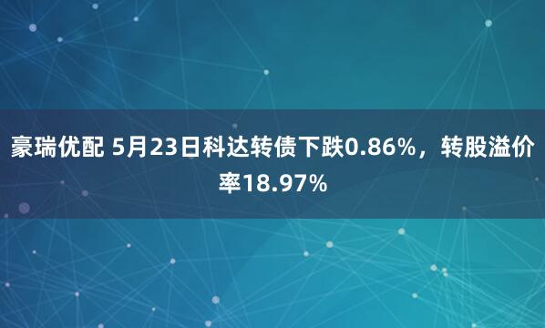 豪瑞优配 5月23日科达转债下跌0.86%，转股溢价率18.97%
