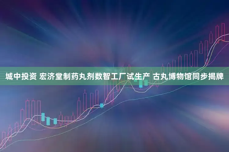 城中投资 宏济堂制药丸剂数智工厂试生产 古丸博物馆同步揭牌