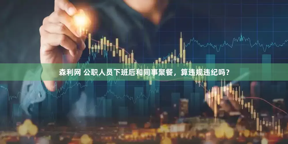 森利网 公职人员下班后和同事聚餐，算违规违纪吗？