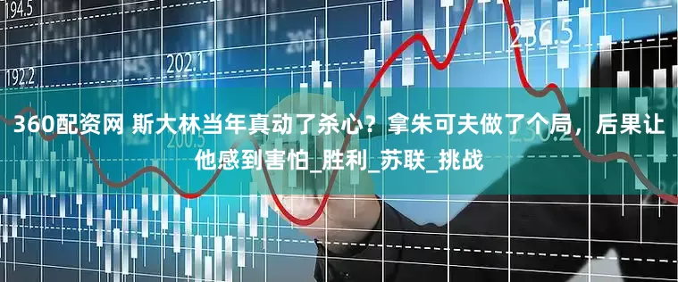360配资网 斯大林当年真动了杀心？拿朱可夫做了个局，后果让他感到害怕_胜利_苏联_挑战