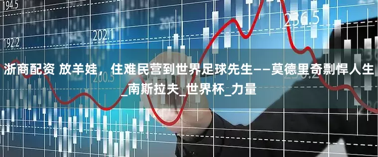 浙商配资 放羊娃，住难民营到世界足球先生——莫德里奇剽悍人生_南斯拉夫_世界杯_力量
