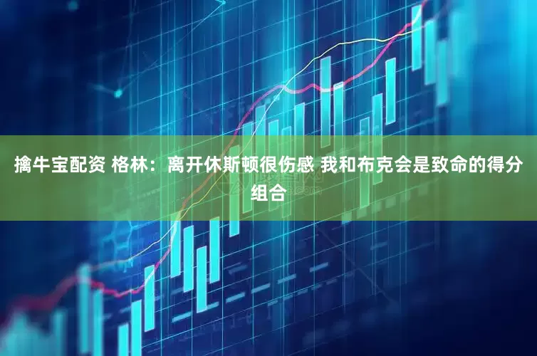 擒牛宝配资 格林：离开休斯顿很伤感 我和布克会是致命的得分组合
