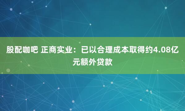 股配咖吧 正商实业：已以合理成本取得约4.08亿元额外贷款