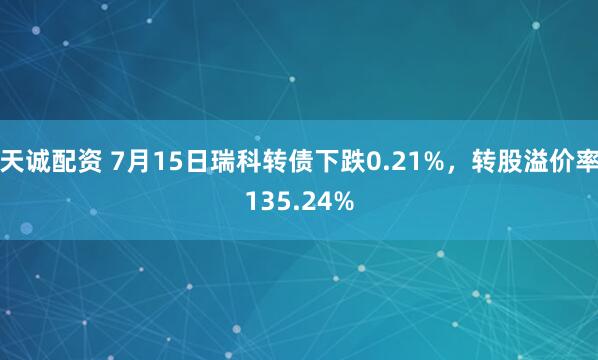 天诚配资 7月15日瑞科转债下跌0.21%，转股溢价率135.24%