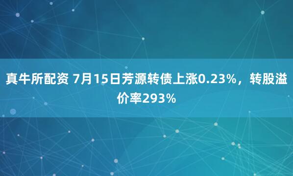 真牛所配资 7月15日芳源转债上涨0.23%，转股溢价率293%