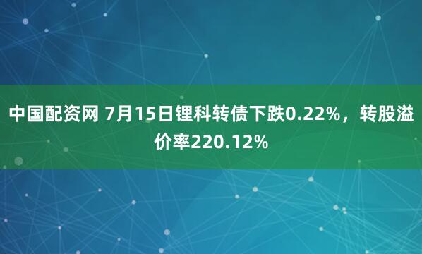 中国配资网 7月15日锂科转债下跌0.22%，转股溢价率220.12%
