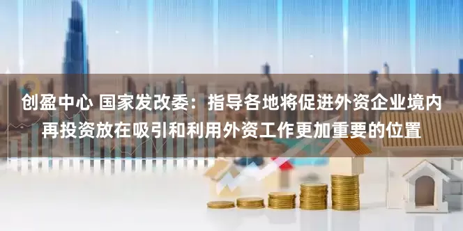 创盈中心 国家发改委：指导各地将促进外资企业境内再投资放在吸引和利用外资工作更加重要的位置