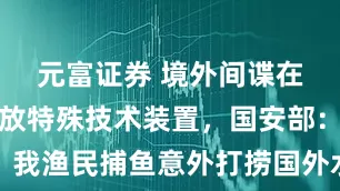元富证券 境外间谍在我海域投放特殊技术装置，国安部：我渔民捕鱼意外打捞国外水下窃密装置