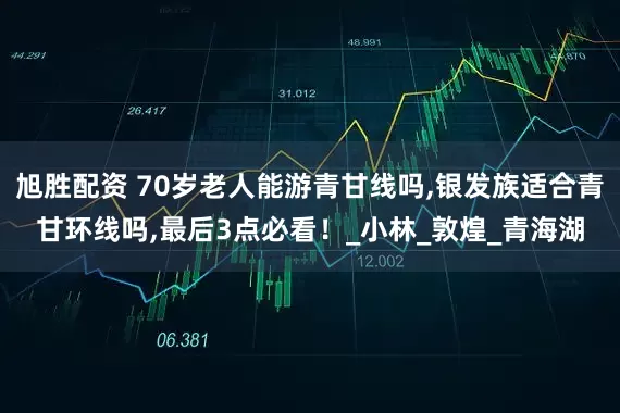 旭胜配资 70岁老人能游青甘线吗,银发族适合青甘环线吗,最后3点必看！_小林_敦煌_青海湖
