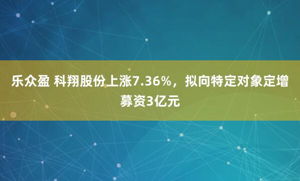 乐众盈 科翔股份上涨7.36%，拟向特定对象定增募资3亿元