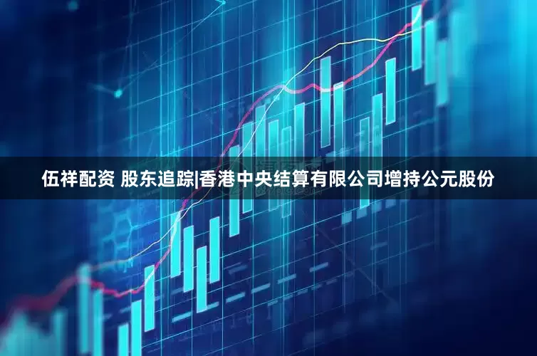 伍祥配资 股东追踪|香港中央结算有限公司增持公元股份