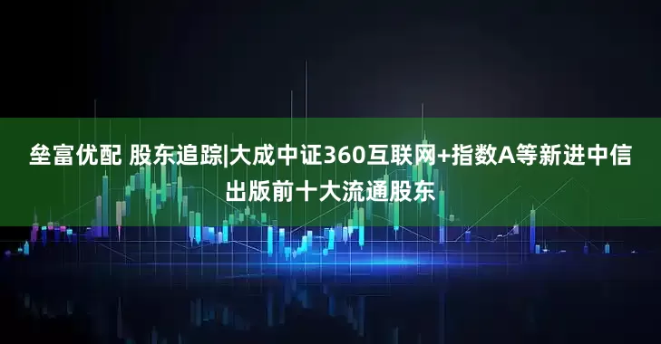 垒富优配 股东追踪|大成中证360互联网+指数A等新进中信出版前十大流通股东