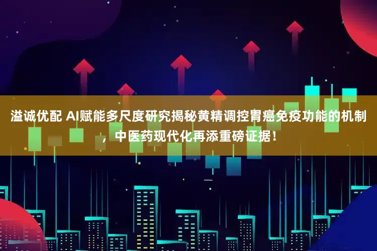 溢诚优配 AI赋能多尺度研究揭秘黄精调控胃癌免疫功能的机制，中医药现代化再添重磅证据！