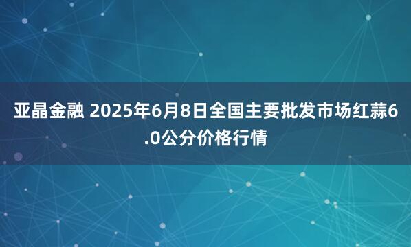 亚晶金融 2025年6月8日全国主要批发市场红蒜6.0公分价格行情