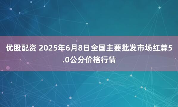 优股配资 2025年6月8日全国主要批发市场红蒜5.0公分价格行情