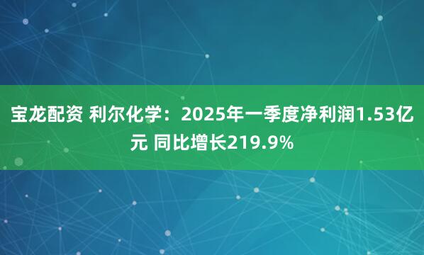 宝龙配资 利尔化学：2025年一季度净利润1.53亿元 同比增长219.9%