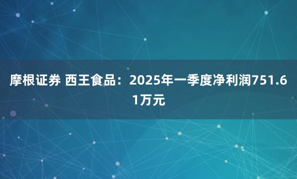 摩根证券 西王食品：2025年一季度净利润751.61万元