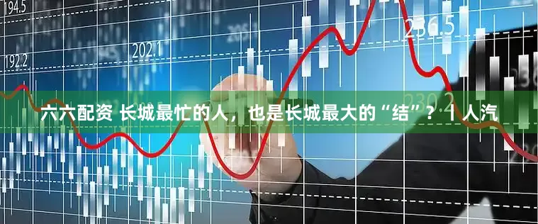 六六配资 长城最忙的人，也是长城最大的“结”？丨人汽