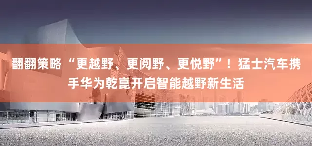 翻翻策略 “更越野、更阅野、更悦野”！猛士汽车携手华为乾崑开启智能越野新生活